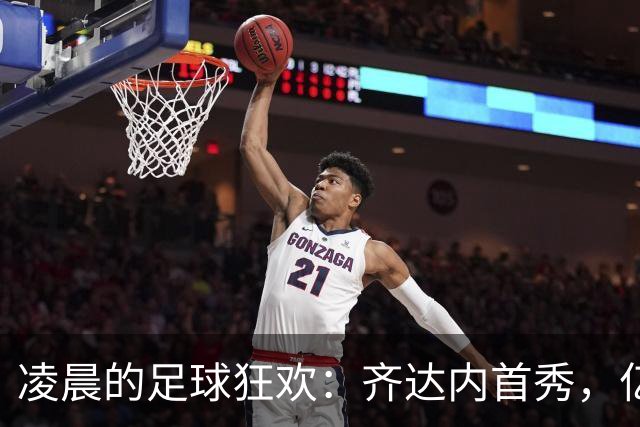 凌晨的足球狂欢：齐达内首秀，亿万三叉戟猛袭土耳其！
