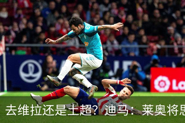 去维拉还是土超？迪马：莱奥将思考自己的下一站，各方都在等待